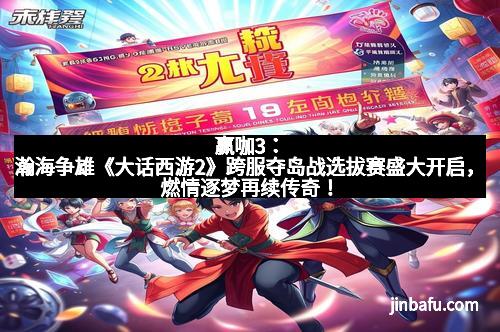 赢咖3：瀚海争雄《大话西游2》跨服夺岛战选拔赛盛大开启，燃情逐梦再续传奇！